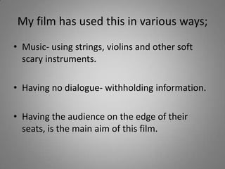 My film has used this in various ways;
• Music- using strings, violins and other soft
  scary instruments.

• Having no dialogue- withholding information.

• Having the audience on the edge of their
  seats, is the main aim of this film.
 