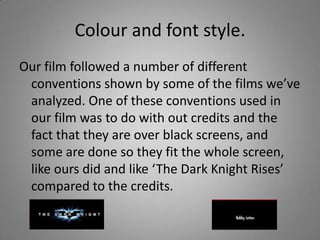 Colour and font style.
Our film followed a number of different
 conventions shown by some of the films we’ve
 analyzed. One of these conventions used in
 our film was to do with out credits and the
 fact that they are over black screens, and
 some are done so they fit the whole screen,
 like ours did and like ‘The Dark Knight Rises’
 compared to the credits.
 