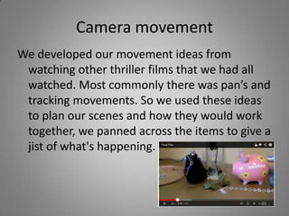 Camera movement
We developed our movement ideas from
 watching other thriller films that we had all
 watched. Most commonly there was pan’s and
 tracking movements. So we used these ideas
 to plan our scenes and how they would work
 together, we panned across the items to give a
 jist of what's happening.
 
