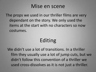 Mise en scene
The props we used in our thriller films are very
  dependant on the story. We only used the
  items at the start with no characters so now
  costumes.

                    Editing
We didn’t use a lot of transitions. In a thriller
 film they usually use a lot of jump cuts, but we
 didn’t follow this convention of a thriller we
 used cross-dissolves as it is not just a thriller.
 