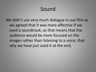 Sound
We didn’t use very much dialogue in out film as
 we agreed that it was more effective if we
 used a soundtrack, as that means that the
 audience would be more focused on the
 images rather than listening to a voice, that
 why we have just used it at the end,
 