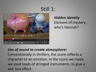 Still 1:
                             Hidden identity
                             Element of mystery;
                             who’s Hannah?




Use of sound to create atmosphere:
Conventionally in thrillers, the score reflects a
character or an emotion. In the score we made
we used loads of stringed instruments, to give a
sad, lost effect.
 