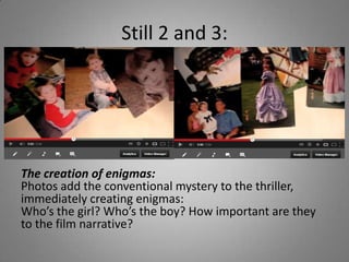 Still 2 and 3:




The creation of enigmas:
Photos add the conventional mystery to the thriller,
immediately creating enigmas:
Who’s the girl? Who’s the boy? How important are they
to the film narrative?
 