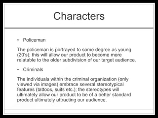 Characters

• Policeman
The policeman is portrayed to some degree as young
(20’s); this will allow our product to become more
relatable to the older subdivision of our target audience.
• Criminals
The individuals within the criminal organization (only
viewed via images) embrace several stereotypical
features (tattoos, suits etc.); the stereotypes will
ultimately allow our product to be of a better standard
product ultimately attracting our audience.
 