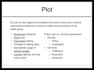 Plot
Our plot (a race against time between the police force and a criminal
organization) embraces numerous codes and conventions of the
thriller genre.

• Mysterious character.          Police man vs. criminal organization
• Quick cuts.                    • The law
• Fast-paced editing.                 o Police
• Changes in editing pace.            o Investigator
• Appropriate usage of           • Criminals
  camera angles.                      o Traffickers
• Low-key lighting; (among            o Drug lords
  many other).                        o Assassins
 