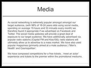 Media
As social networking is extremely popular amongst amongst our
target audience, (with 98% of 18-24 years olds using social media,
spending on average 15 hours and 33 minuets every month) we
therefore found it appropriate if we advertised on Facebook and
Twitter. The social media websites will provide a great deal of
exposure to our target audience. We have additionally advertised via
popular radio stations (Capital FM and Kiss100); radio stations will
ultimately allow us to advertise to a mass market. We have also used
popular magazines (primarily aimed at a male audience ) ‘Men's
Health’ and Cosmopolitan’.

We have composed competitions for a free tickets , ‘meet an actor’
experience and tickets to the premier within the promotional mediums.
 