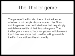 The Thriller genre

The genre of the film also has a direct influence
whether or not people choose to watch the film or
not. As genres have dedicated fans that may simply
watch because it is of their favourite genre. The
thriller genre is one of the most popular which means
that it has many fans that could be willing to watch
the film if we address them correctly.
 