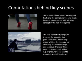 Connotations behind key scenes
                This scene is of our actress wearing red
                heals and the connotation behind this is
                love and sophistication which is a key
                concept of the R&B music genre




                The cold steel effect along with
                the over the shoulder shot
                gives the scene a depressing
                mood which is the message we
                are trying to convey through
                our narrative structure this is
                done on several music video
                e.g. bright sunshine is used to
                connote love and happiness
 