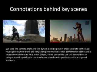 Connotations behind key scenes




We used the camera angle and the dynamic action pose in order to relate to the R&B
music genre where there are very short performance scenes performance scenes are a
must when it comes to R&B music videos. So we decided to use this convention to
bring our media product in closer relation to real media products and our targeted
audience.
 