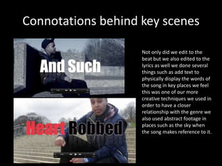 Connotations behind key scenes

                    Not only did we edit to the
                    beat but we also edited to the
                    lyrics as well we done several
                    things such as add text to
                    physically display the words of
                    the song in key places we feel
                    this was one of our more
                    creative techniques we used in
                    order to have a closer
                    relationship with the genre we
                    also used abstract footage in
                    places such as the sky when
                    the song makes reference to it.
 