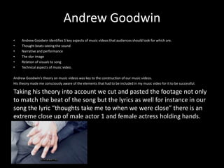 Andrew Goodwin
•    Andrew Goodwin identifies 5 key aspects of music videos that audiences should look for which are.
•    Thought beats-seeing the sound
•    Narrative and performance
•    The star image
•    Relation of visuals to song
•    Technical aspects of music video.

Andrew Goodwin's theory on music videos was key to the construction of our music videos.
His theory made me consciously aware of the elements that had to be included in my music video for it to be successful.

Taking his theory into account we cut and pasted the footage not only
to match the beat of the song but the lyrics as well for instance in our
song the lyric “thoughts take me to when we were close” there is an
extreme close up of male actor 1 and female actress holding hands.
 