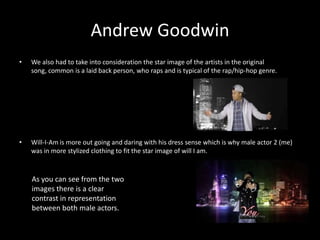 Andrew Goodwin
•   We also had to take into consideration the star image of the artists in the original
    song, common is a laid back person, who raps and is typical of the rap/hip-hop genre.




•   Will-I-Am is more out going and daring with his dress sense which is why male actor 2 (me)
    was in more stylized clothing to fit the star image of will I am.



    As you can see from the two
    images there is a clear
    contrast in representation
    between both male actors.
 