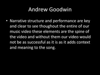 Andrew Goodwin
• Narrative structure and performance are key
  and clear to see thoughout the entire of our
  music video these elements are the spine of
  the video and without them our video would
  not be as successful as it is as it adds context
  and meaning to the song.
 