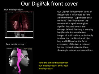 Our DigiPak front cover
Our media product
                                        Our DigiPak front cover in terms of
                                        design style is influenced by “the
                                        album cover for “Lupe Fiasco outa
                                        my head” the silhouette of the
                                        women with a pink outer glow
                                        signifies lust and love as the
                                        concept behind the song is wanting
                                        her (female Actress) the two
                                        images of both male actor is simply
                                        to show the combination of hip-
                                        hop and R&B notice the facial
 Real media product                     expression of the two artists and
                                        he star contrast between them
                                        showing to unique representations.




                      Note the similarities between
                      our media product and a real
                      media product
 