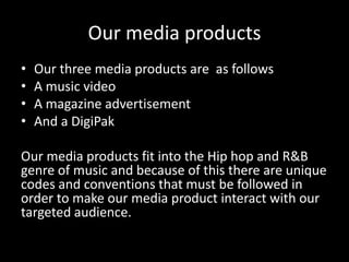 Our media products
•   Our three media products are as follows
•   A music video
•   A magazine advertisement
•   And a DigiPak

Our media products fit into the Hip hop and R&B
genre of music and because of this there are unique
codes and conventions that must be followed in
order to make our media product interact with our
targeted audience.
 