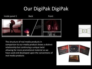 Our DigiPak DigiPak
Inside panel 1          Back                Front




 The structure of real media products in
 comparison to our media product shows a distinct
 relationship but continuing a unique twist
 allowing for more promotional material so we
 have used and developed upon the conventions of
 real media products
 