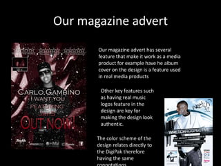 Our magazine advert
       Our magazine advert has several
       feature that make it work as a media
       product for example have he album
       cover on the design is a feature used
       in real media products

        Other key features such
        as having real music
        logos feature in the
        design are key for
        making the design look
        authentic.

       The color scheme of the
       design relates directly to
       the DigiPak therefore
       having the same
 