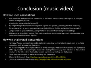 Conclusion (music video)
How we used conventions
 •   So in conclusion we have used the conventions of real media products when creating ours by using key
     themes of the genre, such as.
 •    urbanization (using urban backgrounds)
 •   By using clothing hat connoted meaning which signifies the genre e.g. Jewelry (the Mise- en-scene)
 •   By having a variety of scenes representing the artist in different clothing and angles (Camera angles )
 •   Using a variety of special effects e.g. using the keyer to have different backgrounds (editing)
 •   Adding special filter effects such as, Crisp contrast and cold steel to make key scenes from our video look
     similar to real media products (lighting)

How we challenged conventions
 •   Having our Actress completely covered in clothing representing her in a Fetishtic way in term of her facial
     expressions body language and dress since.
 •   We also challenged the male representation to by not having our R&B actor (male actor 2- Jay –S) not take
     off his top, there for de sexualizing the music video making the viewer pay more attention to the narrative
     structure of the video rather that nudity which is seen in many hip-hop and R&B videos
 •   These are some examples of sexualized Hip-hop and R&B videos.
 •   50 cent ft. Olivia candy shop: http://www.youtube.com/watch?v=SRcnnId15BA
 •   Ciara ft 50 cent can leave e’m alone: http://www.youtube.com/watch?v=EnL9Ju7oSvU
 
