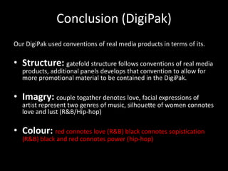 Conclusion (DigiPak)
Our DigiPak used conventions of real media products in terms of its.

• Structure: gatefold structure follows conventions of real media
   products, additional panels develops that convention to allow for
   more promotional material to be contained in the DigiPak.

• Imagry: couple togather denotes love, facial expressions of
   artist represent two genres of music, silhouette of women connotes
   love and lust (R&B/Hip-hop)

• Colour: red connotes love (R&B) black connotes sopistication
   (R&B) black and red connotes power (hip-hop)
 