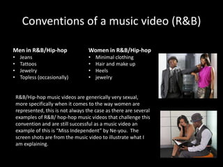 Conventions of a music video (R&B)

Men in R&B/Hip-hop                   Women in R&B/Hip-hop
•    Jeans                           •   Minimal clothing
•    Tattoos                         •   Hair and make up
•    Jewelry                         •   Heels
•    Topless (occasionally)          •   jewelry


    R&B/Hip-hop music videos are generically very sexual,
    more specifically when it comes to the way women are
    represented, this is not always the case as there are several
    examples of R&B/ hop-hop music videos that challenge this
    convention and are still successful as a music video an
    example of this is “Miss Independent” by Ne-you. The
    screen shots are from the music video to illustrate what I
    am explaining.
 