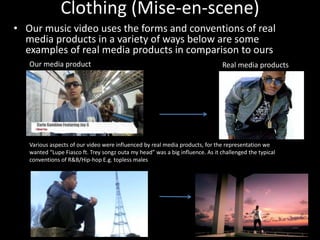 Clothing (Mise-en-scene)
• Our music video uses the forms and conventions of real
  media products in a variety of ways below are some
  examples of real media products in comparison to ours
   Our media product                                                           Real media products




   Various aspects of our video were influenced by real media products, for the representation we
   wanted “Lupe Fiasco ft. Trey songz outa my head” was a big influence. As it challenged the typical
   conventions of R&B/Hip-hop E.g. topless males
 