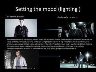 Setting the mood (lighting )
Our media product                                                    Real media products




 Notice the similarities between our music video and real music videos, there are various elements that make our
 video relate to our target audience and this is using the conventions of hip-hop and R&B in this instance, our
 artist wears jewelry and black clothes; the artist in the video “stay Scheming” wears jewellery and black clothing.
 Giving our music video a darker feel relating it to the hip-hop genre of music, as hip hop extends from
 underground rap which consist of references to, sex, drug abuse, gang culture and violence.
 