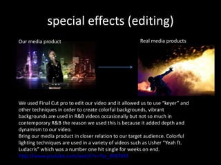 special effects (editing)
Our media product                                     Real media products




We used Final Cut pro to edit our video and it allowed us to use “keyer” and
other techniques in order to create colorful backgrounds, vibrant
backgrounds are used in R&B videos occasionally but not so much in
contemporary R&B the reason we used this is because it added depth and
dynamism to our video.
Bring our media product in closer relation to our target audience. Colorful
lighting techniques are used in a variety of videos such as Usher “Yeah ft.
Ludacris” which was a number one hit single for weeks on end.
http://www.youtube.com/watch?v=Tqr_4NCfitM
 