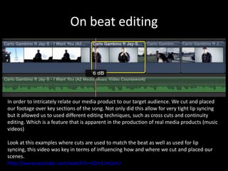 On beat editing




In order to intricately relate our media product to our target audience. We cut and placed
our footage over key sections of the song. Not only did this allow for very tight lip syncing
but it allowed us to used different editing techniques, such as cross cuts and continuity
editing. Which is a feature that is apparent in the production of real media products (music
videos)

Look at this examples where cuts are used to match the beat as well as used for lip
syncing, this video was key in terms of influencing how and where we cut and placed our
scenes.
http://www.youtube.com/watch?v=liZm1im2erU
 