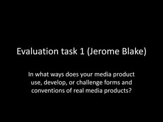 Evaluation task 1 (Jerome Blake)

  In what ways does your media product
   use, develop, or challenge forms and
   conventions of real media products?
 