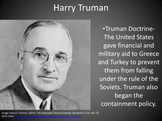 Harry Truman
•Truman DoctrineThe United States
gave financial and
military aid to Greece
and Turkey to prevent
them from falling
under the rule of the
Soviets. Truman also
began the
containment policy.
Image: Harry S. Truman. (2013). The Biography Channel website. Retrieved 12:16, Nov 23,
2013. from http://www.biography.com/people/harry-s-truman-9511121.

 