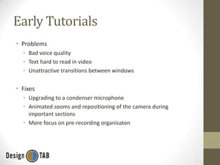 Early Tutorials
• Problems
• Bad voice quality
• Text hard to read in video
• Unattractive transitions between windows

• Fixes
• Upgrading to a condenser microphone
• Animated zooms and repositioning of the camera during
important sections
• More focus on pre-recording organisaton

 