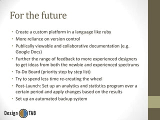 For the future
• Create a custom platform in a language like ruby
• More reliance on version control
• Publically viewable and collaborative documentation (e.g.
Google Docs)
• Further the range of feedback to more experienced designers
to get ideas from both the newbie and experienced spectrums
• To-Do Board (priority step by step list)
• Try to spend less time re-creating the wheel
• Post-Launch: Set up an analytics and statistics program over a
certain period and apply changes based on the results
• Set up an automated backup system

 