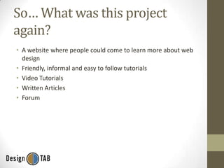 So… What was this project
again?
• A website where people could come to learn more about web
design
• Friendly, informal and easy to follow tutorials
• Video Tutorials
• Written Articles
• Forum

 