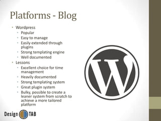 Platforms - Blog
• Wordpress
• Popular
• Easy to manage
• Easily extended through
plugins
• Strong templating engine
• Well documented

• Lessons
• Excellent choice for time
management
• Heavily documented
• Strong templating system
• Great plugin system
• Bulky, possible to create a
leaner system from scratch to
achieve a more tailored
platform

 
