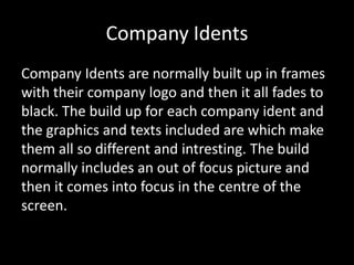 Company Idents
Company Idents are normally built up in frames
with their company logo and then it all fades to
black. The build up for each company ident and
the graphics and texts included are which make
them all so different and intresting. The build
normally includes an out of focus picture and
then it comes into focus in the centre of the
screen.

 