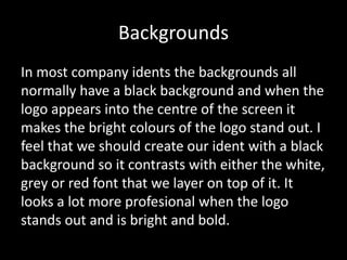 Backgrounds
In most company idents the backgrounds all
normally have a black background and when the
logo appears into the centre of the screen it
makes the bright colours of the logo stand out. I
feel that we should create our ident with a black
background so it contrasts with either the white,
grey or red font that we layer on top of it. It
looks a lot more profesional when the logo
stands out and is bright and bold.

 