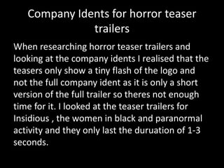 Company Idents for horror teaser
trailers
When researching horror teaser trailers and
looking at the company idents I realised that the
teasers only show a tiny flash of the logo and
not the full company ident as it is only a short
version of the full trailer so theres not enough
time for it. I looked at the teaser trailers for
Insidious , the women in black and paranormal
activity and they only last the duruation of 1-3
seconds.

 