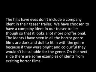 The hills have eyes don’t include a company
ident in their teaser trailer. We have choosen to
have a company ident in our teaser trailer
though so that it looks a lot more proffesional.
The idents I have seen in all the horror genre
films are dark and dull to fit in with the genre
because if they were bright and colourful they
wouldn’t be suitable for the genre. On the next
slide there are some examples of idents from
exsiting horror films.

 