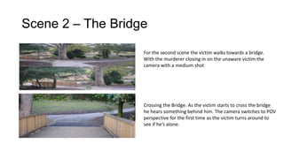 Scene 2 – The Bridge
For the second scene the victim walks towards a bridge.
With the murderer closing in on the unaware victim the
camera with a medium shot

Crossing the Bridge. As the victim starts to cross the bridge
he hears something behind him. The camera switches to POV
perspective for the first time as the victim turns around to
see if he’s alone.

 