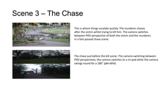 Scene 3 – The Chase
This is where things escalate quickly. The murderer chases
after the victim whilst trying to kill him. The camera switches
between POV perspective of both the victim and the murderer,
In a fast passed chase scene.

The chase just before the kill scene. The camera switching between
POV perspectives; the camera switches to a tri-pod while the camera
swings round for a 180° pan-shot.

 