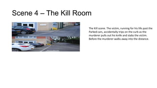 Scene 4 – The Kill Room
The Kill scene. The victim, running for his life past the
Parked cars, accidentally trips on the curb as the
murderer pulls out his knife and stabs the victim.
Before the murderer walks away into the distance.

 