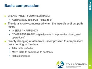 Basic compression
■ CREATE TABLE T1 COMPRESS BASIC;
▪ Automatically sets PCT_FREE to 0
■ The data is only compressed when the insert is a direct path
insert
▪ INSERT /*+ APPEND*/
▪ COMPRESS BASIC originally was ―compress for direct_load
operations‖
■ Simply changing a table from uncompressed to compressed
does nothing to the data
▪ Alter table definition
▪ Move table to compress its contents
▪ Rebuild indexes
 