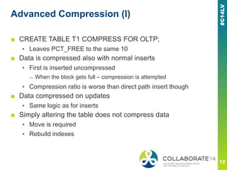 Advanced Compression (I)
■ CREATE TABLE T1 COMPRESS FOR OLTP;
▪ Leaves PCT_FREE to the same 10
■ Data is compressed also with normal inserts
▪ First is inserted uncompressed
— When the block gets full – compression is attempted
▪ Compression ratio is worse than direct path insert though
■ Data compressed on updates
▪ Same logic as for inserts
■ Simply altering the table does not compress data
▪ Move is required
▪ Rebuild indexes
 