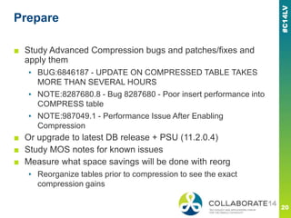 Prepare
■ Study Advanced Compression bugs and patches/fixes and
apply them
▪ BUG:6846187 - UPDATE ON COMPRESSED TABLE TAKES
MORE THAN SEVERAL HOURS
▪ NOTE:8287680.8 - Bug 8287680 - Poor insert performance into
COMPRESS table
▪ NOTE:987049.1 - Performance Issue After Enabling
Compression
■ Or upgrade to latest DB release + PSU (11.2.0.4)
■ Study MOS notes for known issues
■ Measure what space savings will be done with reorg
▪ Reorganize tables prior to compression to see the exact
compression gains
 