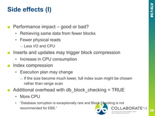Side effects (I)
■ Performance impact – good or bad?
▪ Retrieving same data from fewer blocks
▪ Fewer physical reads
— Less I/O and CPU
■ Inserts and updates may trigger block compression
▪ Increase in CPU consumption
■ Index compression
▪ Execution plan may change
— If the size become much lower, full index scan might be chosen
rather than range scan
■ Additional overhead with db_block_checking = TRUE
▪ More CPU
▪ ―Database corruption is exceptionally rare and Block Checking is not
recommended for EBS.‖
 