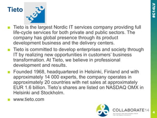 Tieto
■ Tieto is the largest Nordic IT services company providing full
life-cycle services for both private and public sectors. The
company has global presence through its product
development business and the delivery centers.
■ Tieto is committed to develop enterprises and society through
IT by realizing new opportunities in customers‘ business
transformation. At Tieto, we believe in professional
development and results.
■ Founded 1968, headquartered in Helsinki, Finland and with
approximately 14 000 experts, the company operates in
approximately 20 countries with net sales at approximately
EUR 1.6 billion. Tieto‘s shares are listed on NASDAQ OMX in
Helsinki and Stockholm.
■ www.tieto.com
 