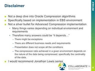 Disclaimer
■ Not a deep dive into Oracle Compression algorithms
■ Specifically based on implementation in EBS environment
■ Not a silver bullet for Advanced Compression implementation
▪ Many things varies depending on individual environment and
requirements
▪ Therefore many answers could be ―it depends…‖
— There might be exceptions
— There are different business needs and requirements
— Presentation does not scope all the conditions
— The compression ratio achieved in a given environment depends on
the nature of the data being compressed; specifically the cardinality
of the data.
■ I would recommend Jonathan Lewis series
 