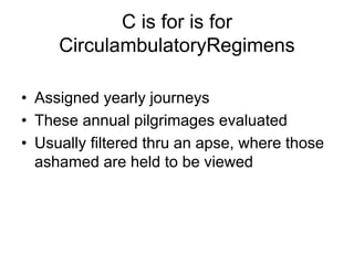 C is for is for
CirculambulatoryRegimens
• Assigned yearly journeys
• These annual pilgrimages evaluated
• Usually filtered thru an apse, where those
ashamed are held to be viewed
 