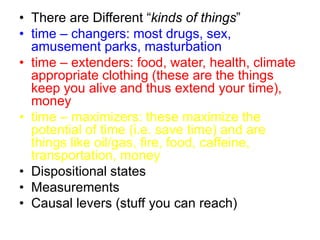 • There are Different “kinds of things”
• time – changers: most drugs, sex,
amusement parks, masturbation
• time – extenders: food, water, health, climate
appropriate clothing (these are the things
keep you alive and thus extend your time),
money
• time – maximizers: these maximize the
potential of time (i.e. save time) and are
things like oil/gas, fire, food, caffeine,
transportation, money
• Dispositional states
• Measurements
• Causal levers (stuff you can reach)
 