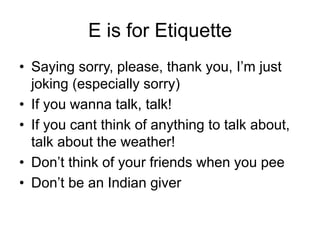 E is for Etiquette
• Saying sorry, please, thank you, I’m just
joking (especially sorry)
• If you wanna talk, talk!
• If you cant think of anything to talk about,
talk about the weather!
• Don’t think of your friends when you pee
• Don’t be an Indian giver
 